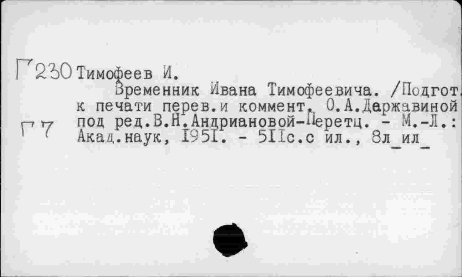 ﻿Г 2Ъ0 Тимофеев И.
оременник Ивана Тимофеевича. /Подгот к печати перев.и коммент. 0.А.Державиной г-» Т7 под ред.В.Н.Андриановой-Перетц. - М.-Л.: Акад.наук, 1951. - 511с.с ил., 8л ил